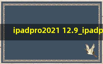 ipadpro2021 12.9_ipadpro2021 12.9寸